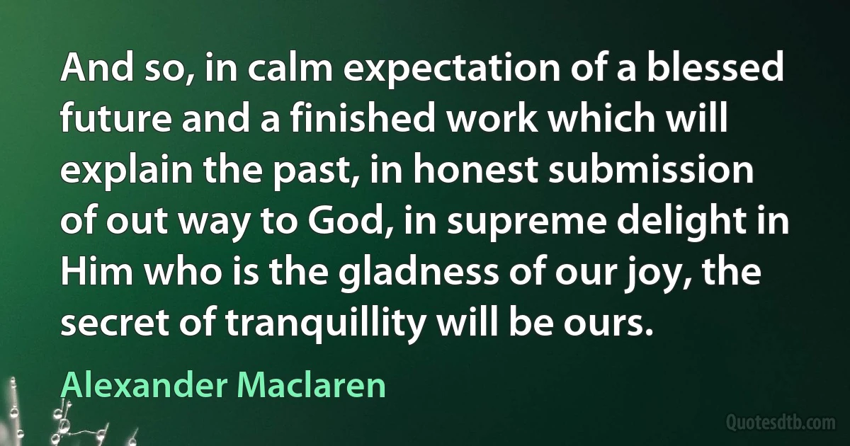 And so, in calm expectation of a blessed future and a finished work which will explain the past, in honest submission of out way to God, in supreme delight in Him who is the gladness of our joy, the secret of tranquillity will be ours. (Alexander Maclaren)