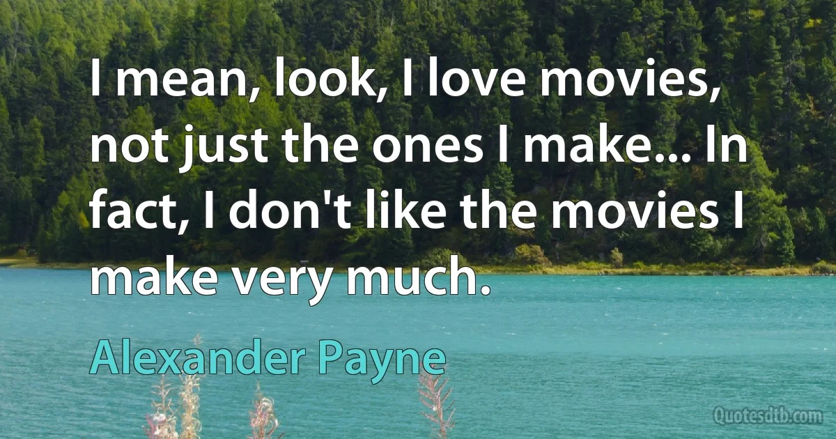 I mean, look, I love movies, not just the ones I make... In fact, I don't like the movies I make very much. (Alexander Payne)