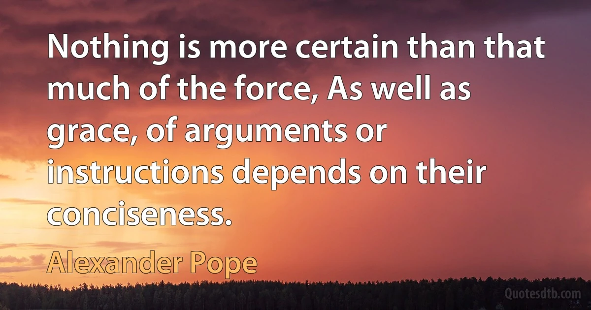 Nothing is more certain than that much of the force, As well as grace, of arguments or instructions depends on their conciseness. (Alexander Pope)