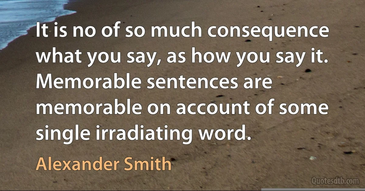 It is no of so much consequence what you say, as how you say it. Memorable sentences are memorable on account of some single irradiating word. (Alexander Smith)