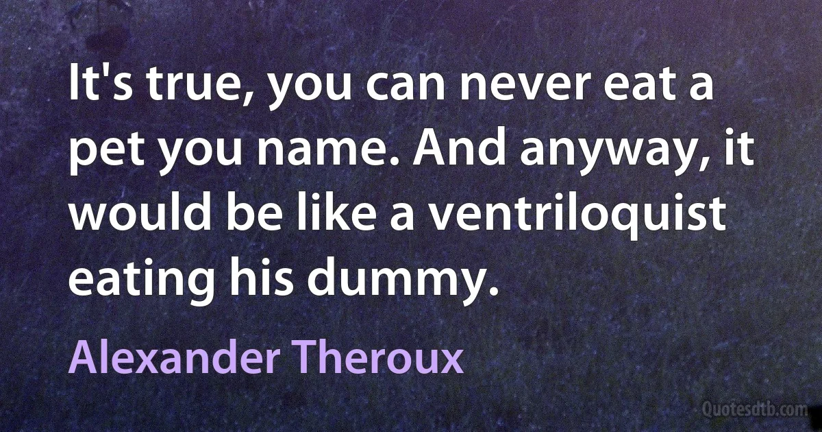 It's true, you can never eat a pet you name. And anyway, it would be like a ventriloquist eating his dummy. (Alexander Theroux)