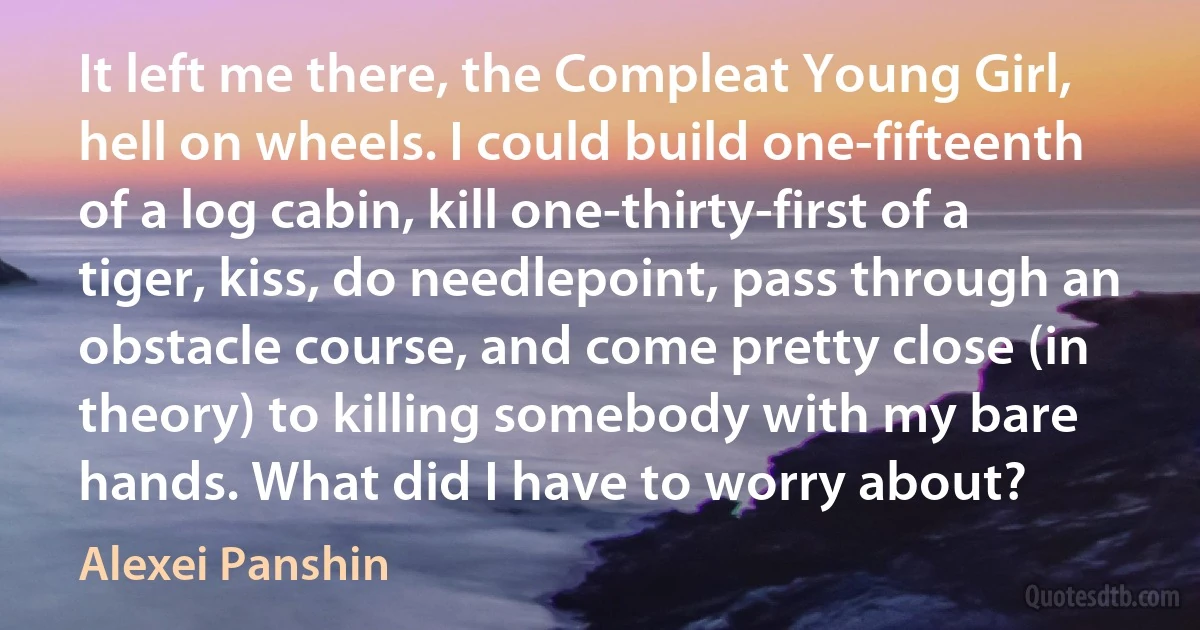It left me there, the Compleat Young Girl, hell on wheels. I could build one-fifteenth of a log cabin, kill one-thirty-first of a tiger, kiss, do needlepoint, pass through an obstacle course, and come pretty close (in theory) to killing somebody with my bare hands. What did I have to worry about? (Alexei Panshin)