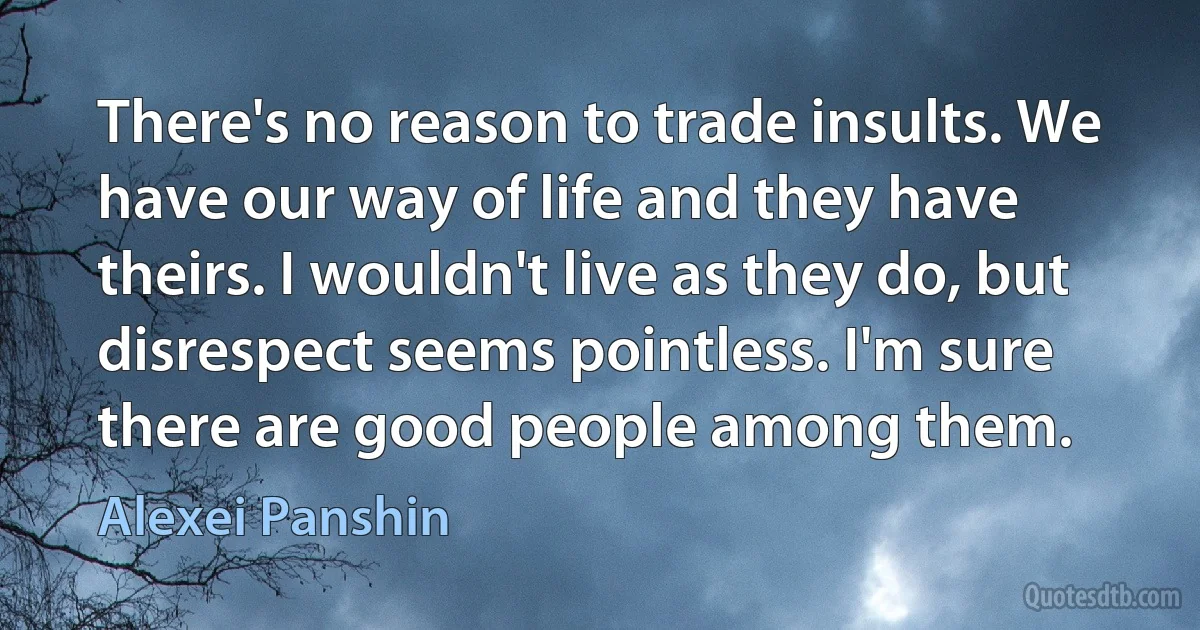 There's no reason to trade insults. We have our way of life and they have theirs. I wouldn't live as they do, but disrespect seems pointless. I'm sure there are good people among them. (Alexei Panshin)