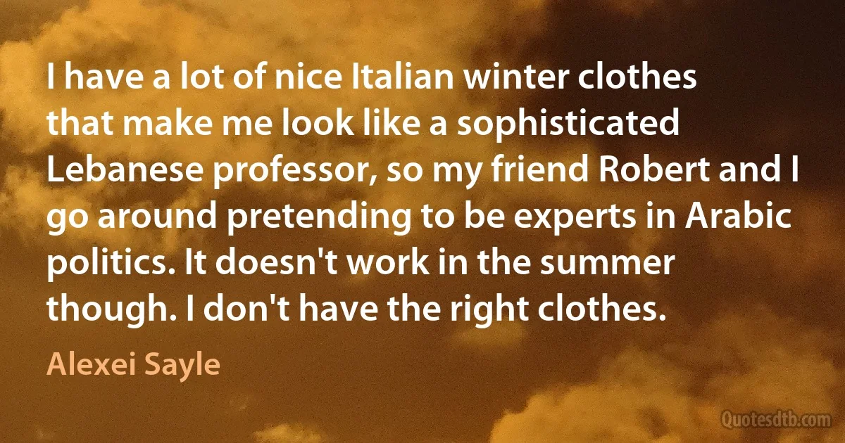 I have a lot of nice Italian winter clothes that make me look like a sophisticated Lebanese professor, so my friend Robert and I go around pretending to be experts in Arabic politics. It doesn't work in the summer though. I don't have the right clothes. (Alexei Sayle)