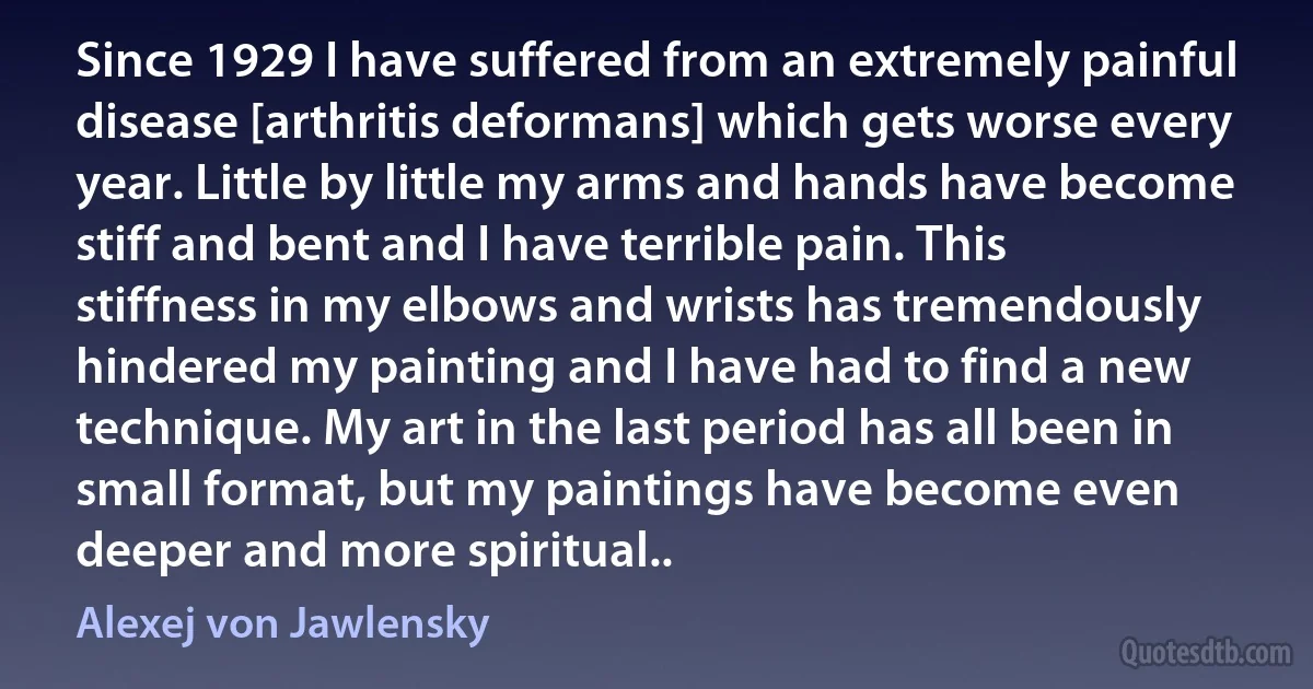 Since 1929 I have suffered from an extremely painful disease [arthritis deformans] which gets worse every year. Little by little my arms and hands have become stiff and bent and I have terrible pain. This stiffness in my elbows and wrists has tremendously hindered my painting and I have had to find a new technique. My art in the last period has all been in small format, but my paintings have become even deeper and more spiritual.. (Alexej von Jawlensky)