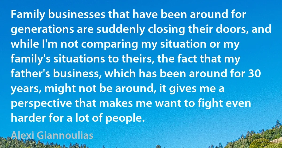 Family businesses that have been around for generations are suddenly closing their doors, and while I'm not comparing my situation or my family's situations to theirs, the fact that my father's business, which has been around for 30 years, might not be around, it gives me a perspective that makes me want to fight even harder for a lot of people. (Alexi Giannoulias)