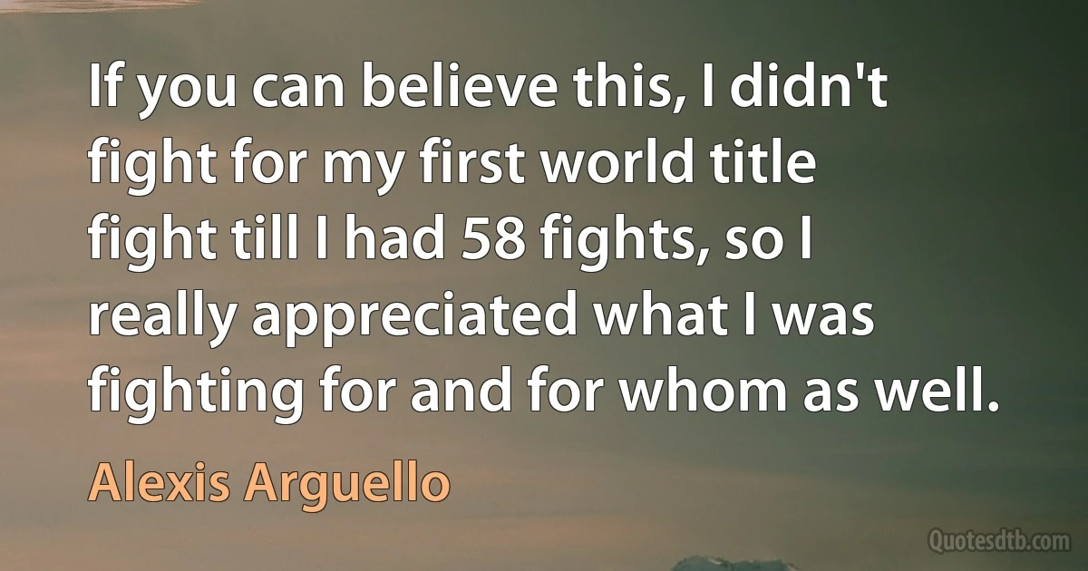 If you can believe this, I didn't fight for my first world title fight till I had 58 fights, so I really appreciated what I was fighting for and for whom as well. (Alexis Arguello)