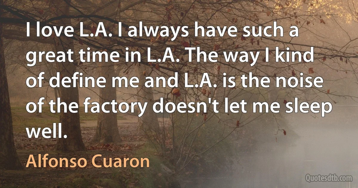 I love L.A. I always have such a great time in L.A. The way I kind of define me and L.A. is the noise of the factory doesn't let me sleep well. (Alfonso Cuaron)