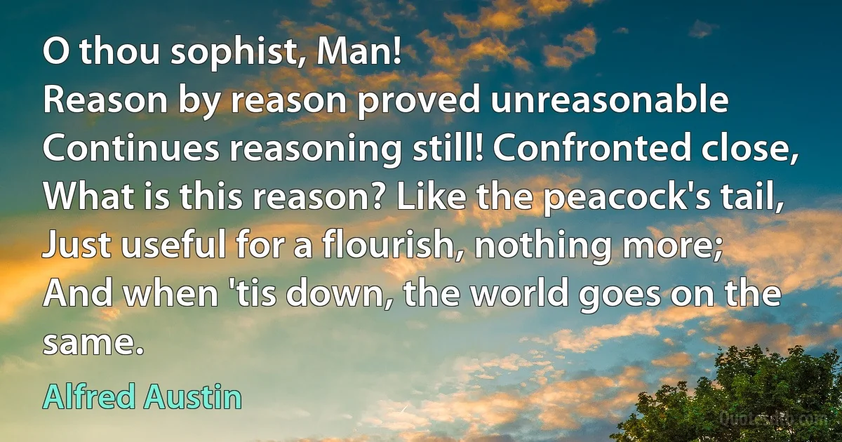 O thou sophist, Man!
Reason by reason proved unreasonable
Continues reasoning still! Confronted close,
What is this reason? Like the peacock's tail,
Just useful for a flourish, nothing more;
And when 'tis down, the world goes on the same. (Alfred Austin)