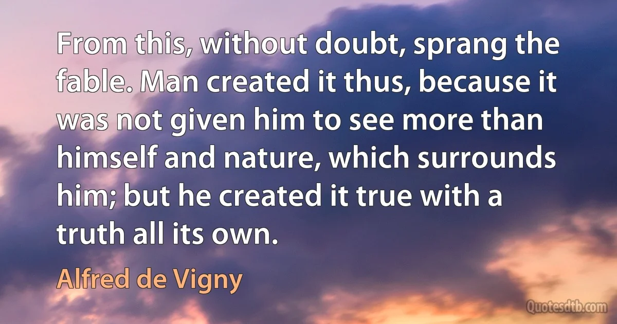 From this, without doubt, sprang the fable. Man created it thus, because it was not given him to see more than himself and nature, which surrounds him; but he created it true with a truth all its own. (Alfred de Vigny)