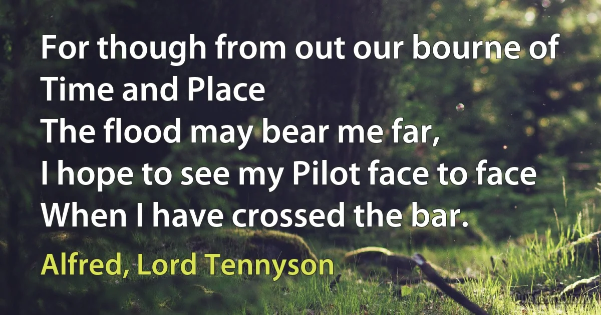 For though from out our bourne of Time and Place
The flood may bear me far,
I hope to see my Pilot face to face
When I have crossed the bar. (Alfred, Lord Tennyson)