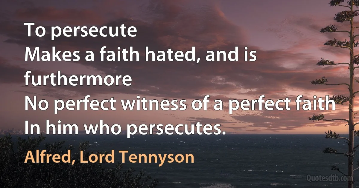 To persecute
Makes a faith hated, and is furthermore
No perfect witness of a perfect faith
In him who persecutes. (Alfred, Lord Tennyson)