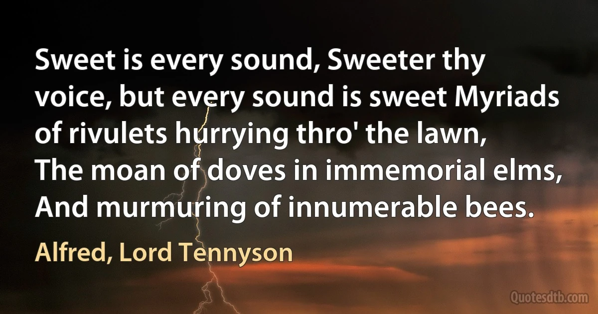 Sweet is every sound, Sweeter thy voice, but every sound is sweet Myriads of rivulets hurrying thro' the lawn, The moan of doves in immemorial elms, And murmuring of innumerable bees. (Alfred, Lord Tennyson)