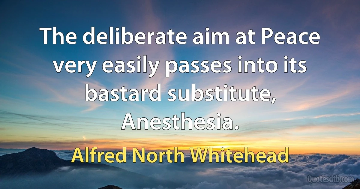 The deliberate aim at Peace very easily passes into its bastard substitute, Anesthesia. (Alfred North Whitehead)