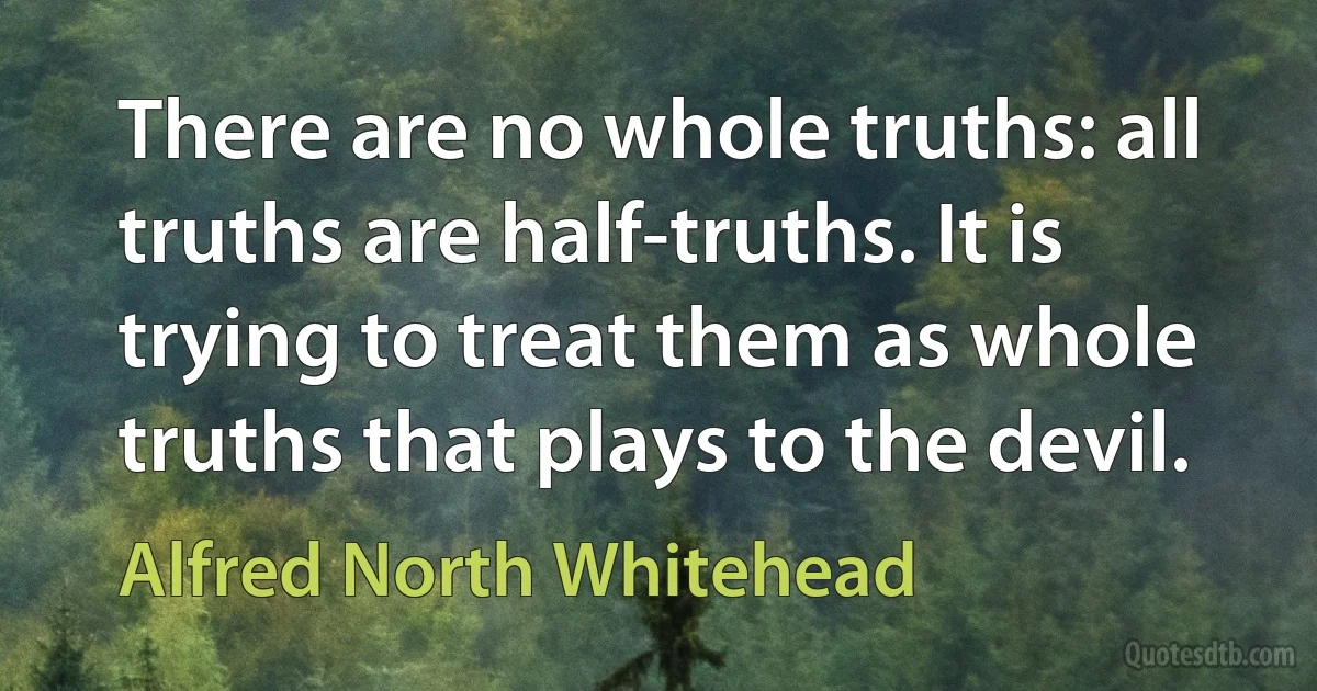 There are no whole truths: all truths are half-truths. It is trying to treat them as whole truths that plays to the devil. (Alfred North Whitehead)