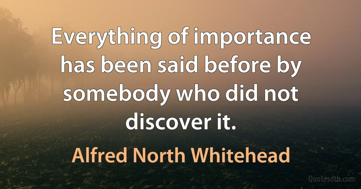 Everything of importance has been said before by somebody who did not discover it. (Alfred North Whitehead)