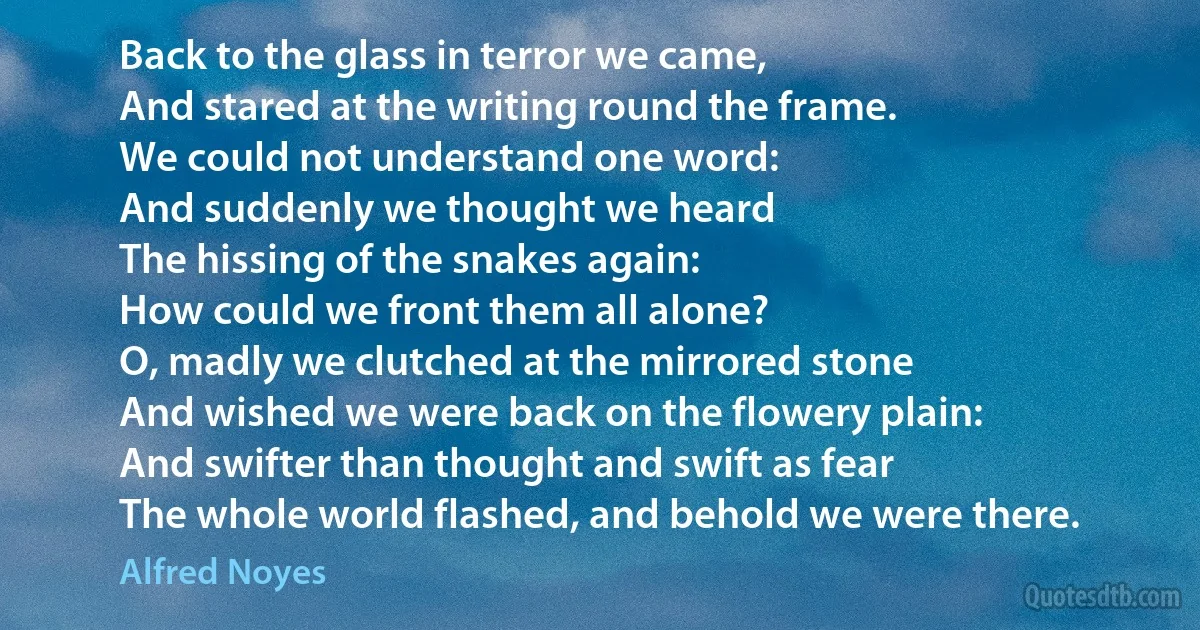 Back to the glass in terror we came,
And stared at the writing round the frame.
We could not understand one word:
And suddenly we thought we heard
The hissing of the snakes again:
How could we front them all alone?
O, madly we clutched at the mirrored stone
And wished we were back on the flowery plain:
And swifter than thought and swift as fear
The whole world flashed, and behold we were there. (Alfred Noyes)