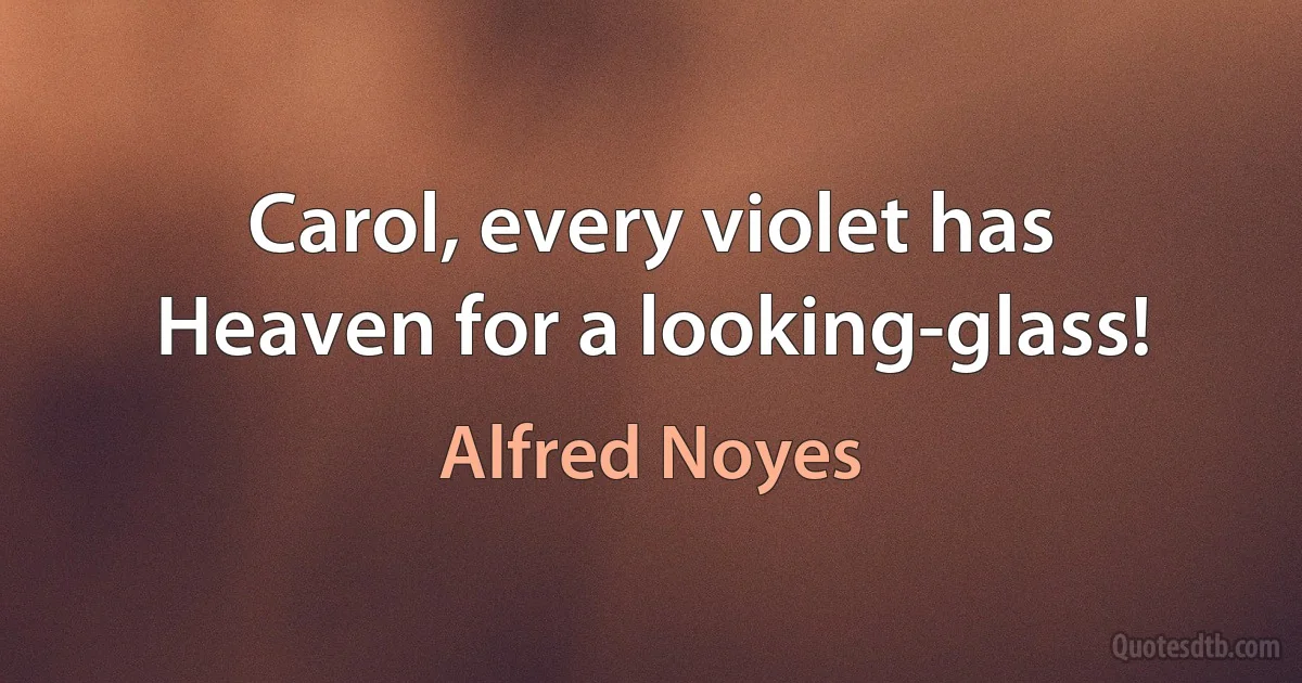 Carol, every violet has
Heaven for a looking-glass! (Alfred Noyes)