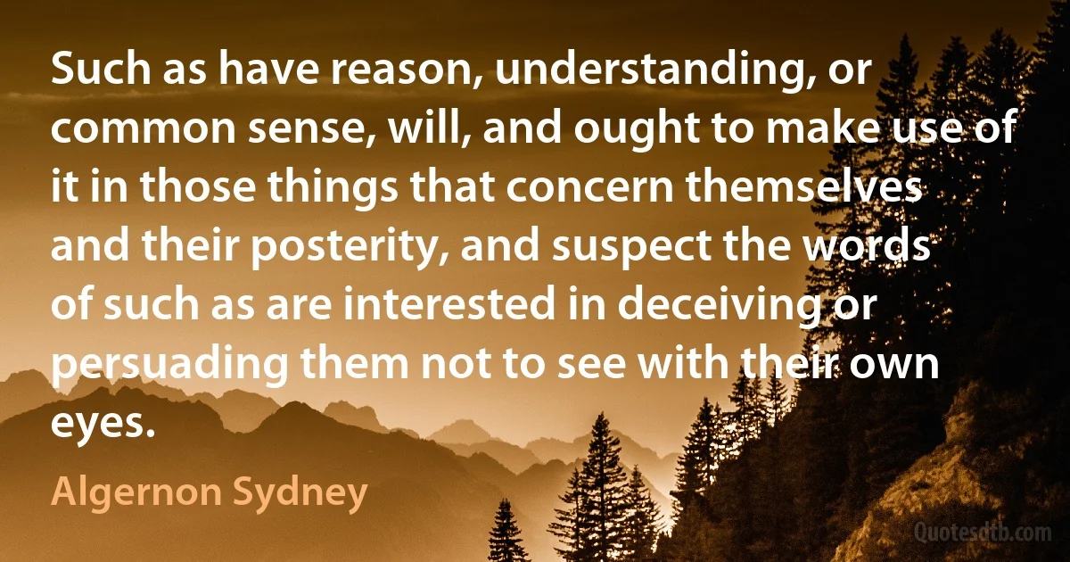 Such as have reason, understanding, or common sense, will, and ought to make use of it in those things that concern themselves and their posterity, and suspect the words of such as are interested in deceiving or persuading them not to see with their own eyes. (Algernon Sydney)