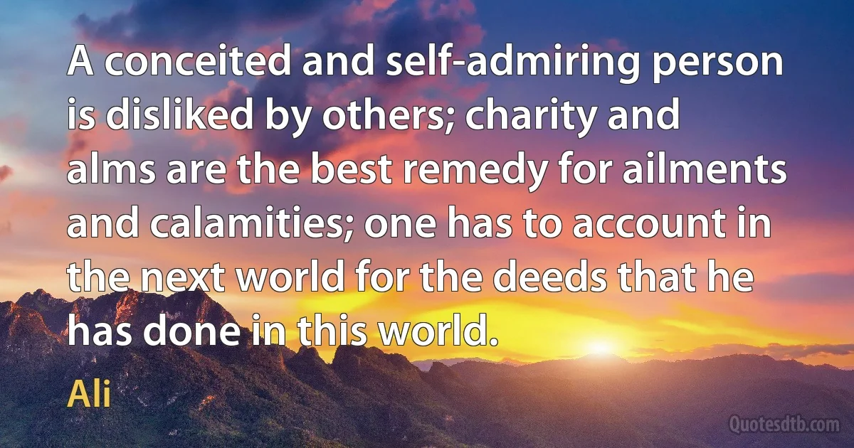 A conceited and self-admiring person is disliked by others; charity and alms are the best remedy for ailments and calamities; one has to account in the next world for the deeds that he has done in this world. (Ali)