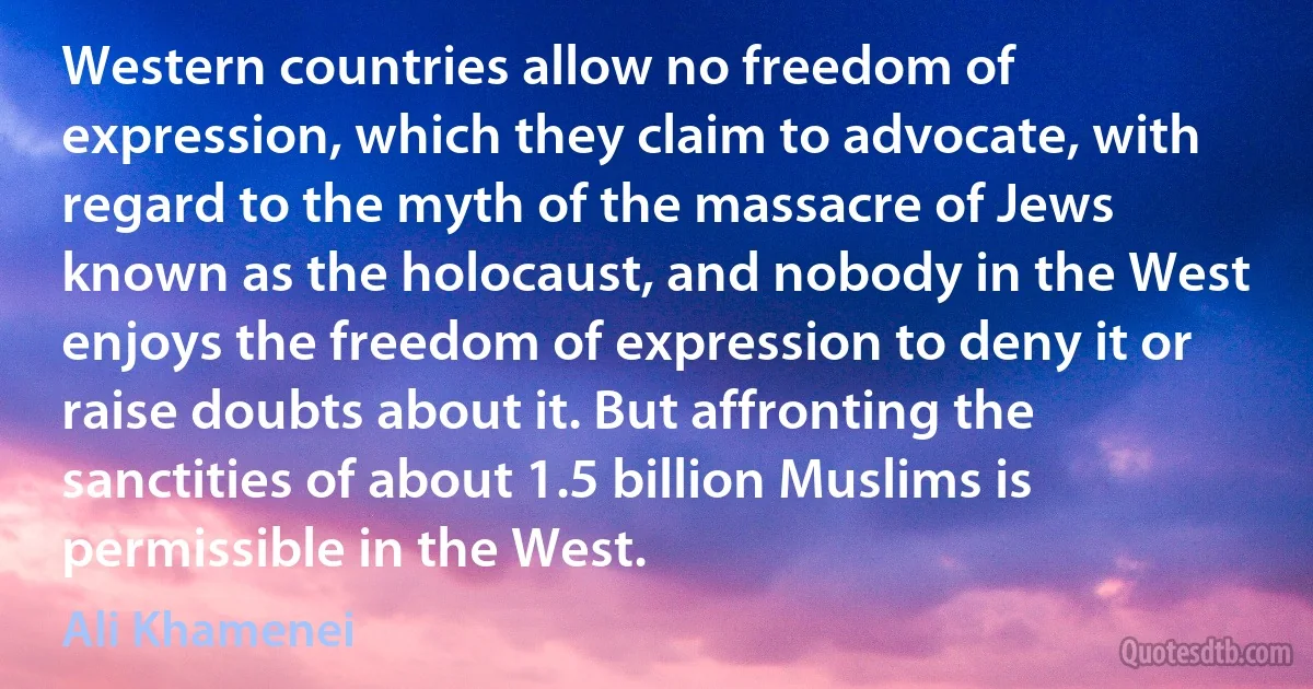 Western countries allow no freedom of expression, which they claim to advocate, with regard to the myth of the massacre of Jews known as the holocaust, and nobody in the West enjoys the freedom of expression to deny it or raise doubts about it. But affronting the sanctities of about 1.5 billion Muslims is permissible in the West. (Ali Khamenei)