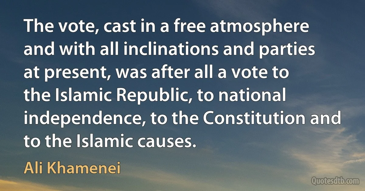 The vote, cast in a free atmosphere and with all inclinations and parties at present, was after all a vote to the Islamic Republic, to national independence, to the Constitution and to the Islamic causes. (Ali Khamenei)