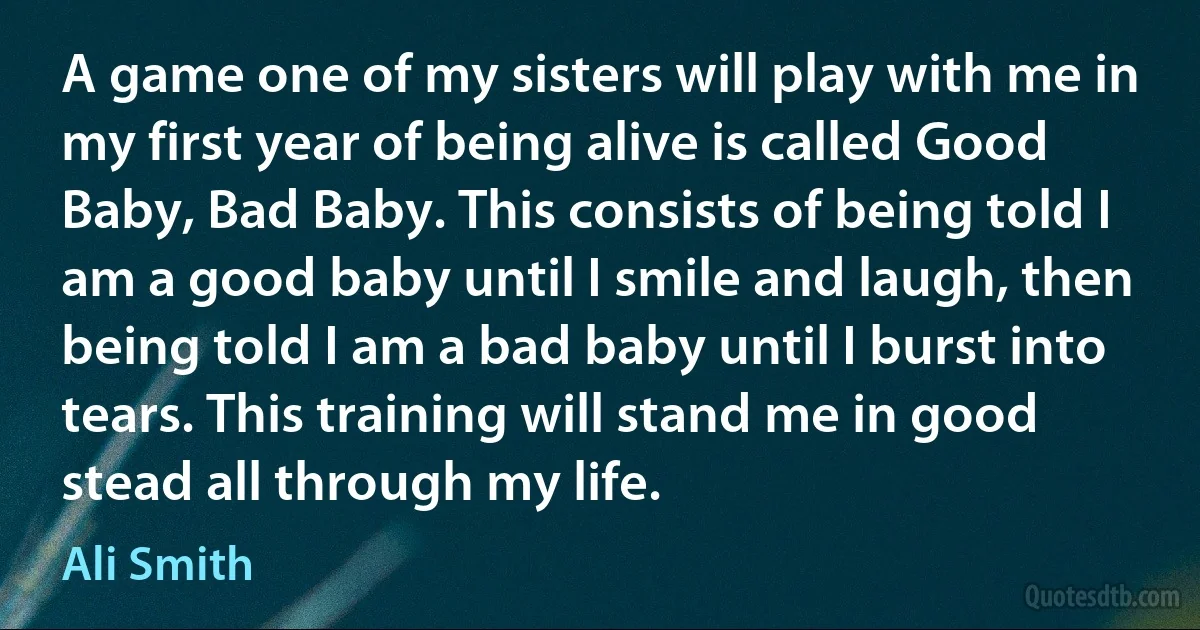 A game one of my sisters will play with me in my first year of being alive is called Good Baby, Bad Baby. This consists of being told I am a good baby until I smile and laugh, then being told I am a bad baby until I burst into tears. This training will stand me in good stead all through my life. (Ali Smith)