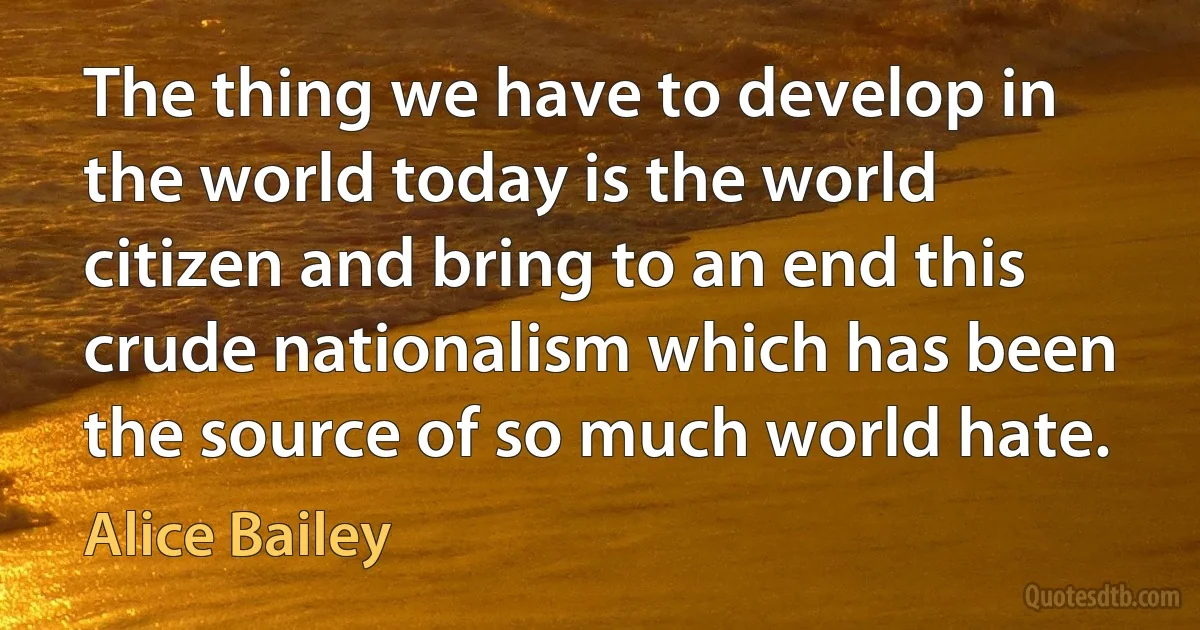 The thing we have to develop in the world today is the world citizen and bring to an end this crude nationalism which has been the source of so much world hate. (Alice Bailey)