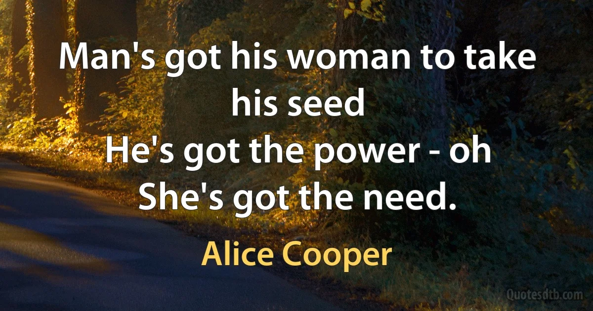 Man's got his woman to take his seed
He's got the power - oh
She's got the need. (Alice Cooper)