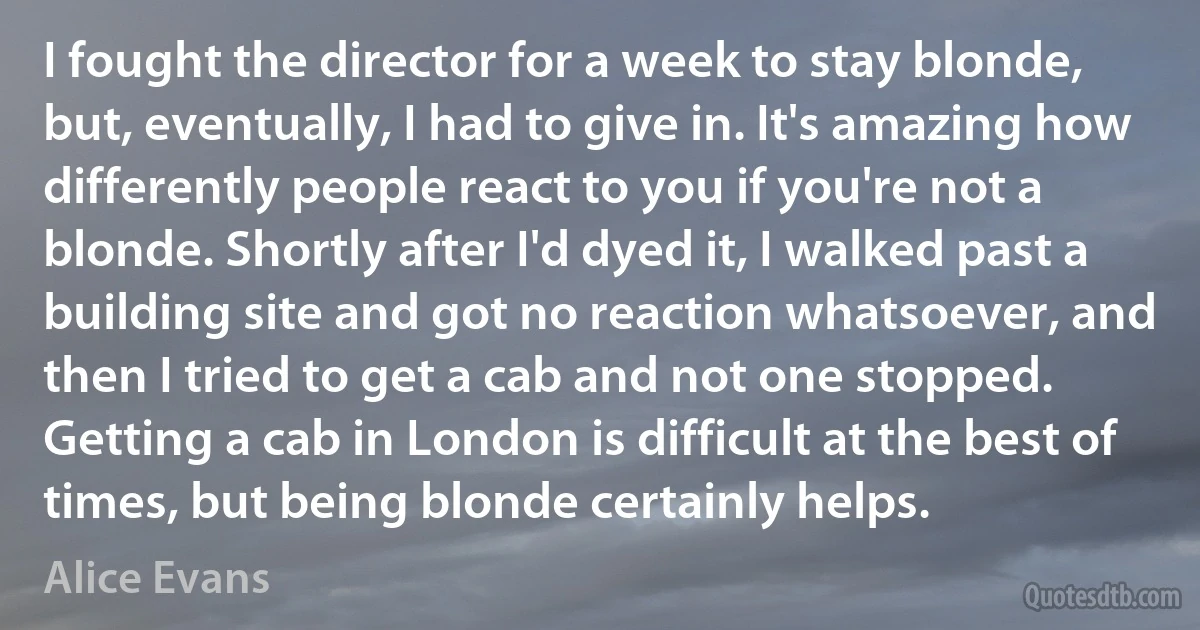 I fought the director for a week to stay blonde, but, eventually, I had to give in. It's amazing how differently people react to you if you're not a blonde. Shortly after I'd dyed it, I walked past a building site and got no reaction whatsoever, and then I tried to get a cab and not one stopped. Getting a cab in London is difficult at the best of times, but being blonde certainly helps. (Alice Evans)