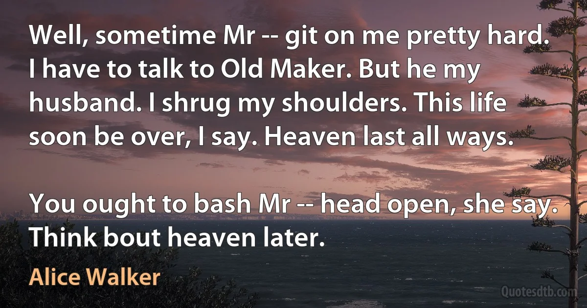 Well, sometime Mr -- git on me pretty hard. I have to talk to Old Maker. But he my husband. I shrug my shoulders. This life soon be over, I say. Heaven last all ways.

You ought to bash Mr -- head open, she say. Think bout heaven later. (Alice Walker)