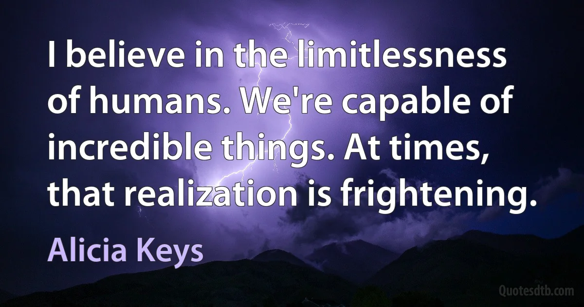 I believe in the limitlessness of humans. We're capable of incredible things. At times, that realization is frightening. (Alicia Keys)