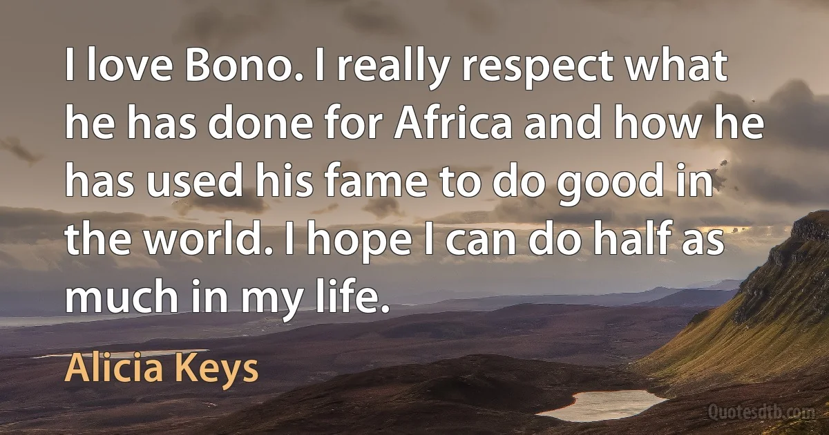 I love Bono. I really respect what he has done for Africa and how he has used his fame to do good in the world. I hope I can do half as much in my life. (Alicia Keys)