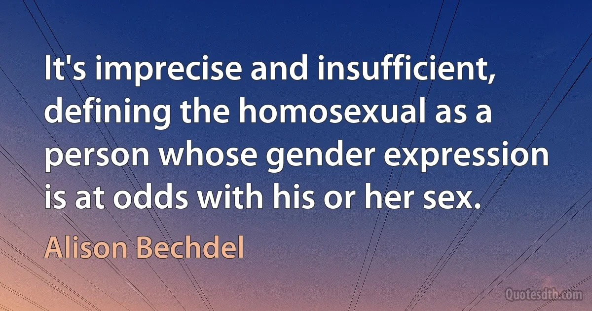 It's imprecise and insufficient, defining the homosexual as a person whose gender expression is at odds with his or her sex. (Alison Bechdel)