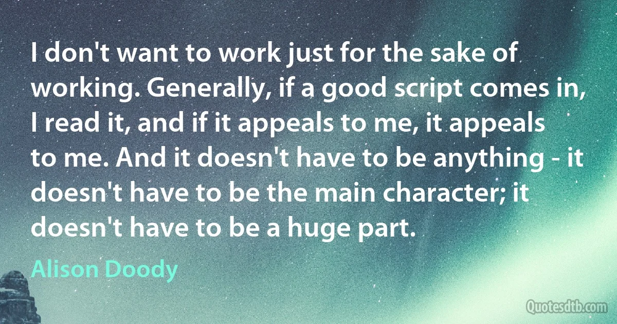 I don't want to work just for the sake of working. Generally, if a good script comes in, I read it, and if it appeals to me, it appeals to me. And it doesn't have to be anything - it doesn't have to be the main character; it doesn't have to be a huge part. (Alison Doody)