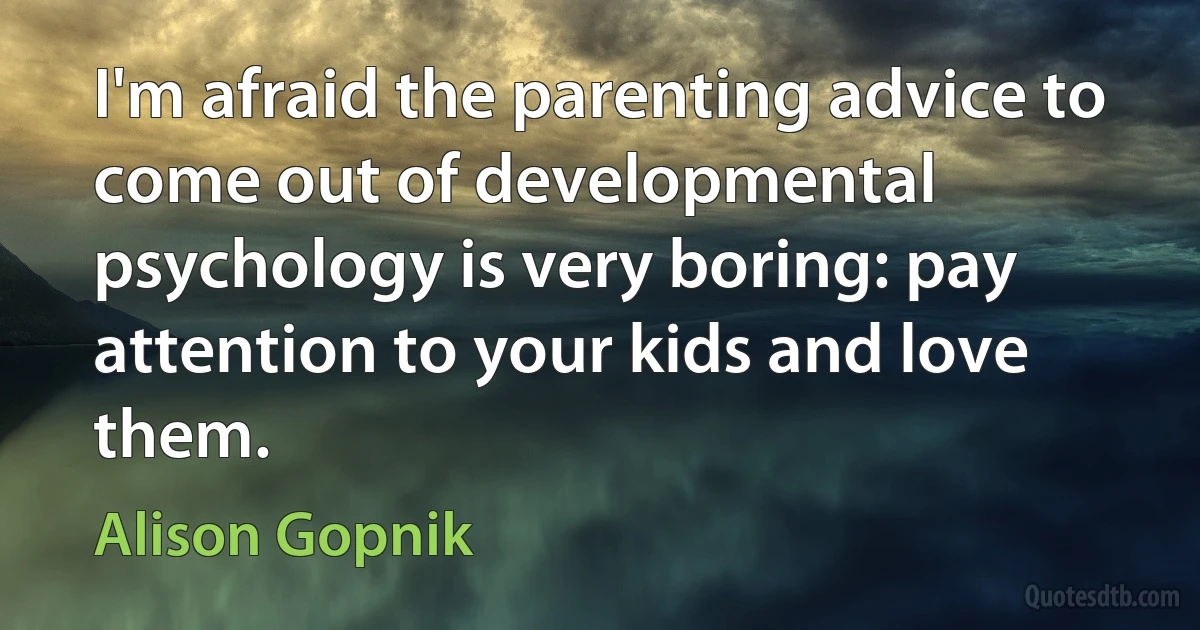 I'm afraid the parenting advice to come out of developmental psychology is very boring: pay attention to your kids and love them. (Alison Gopnik)