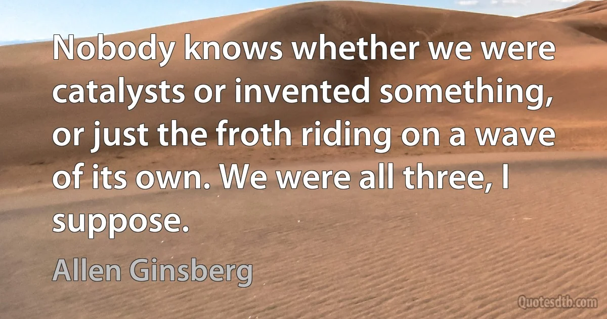 Nobody knows whether we were catalysts or invented something, or just the froth riding on a wave of its own. We were all three, I suppose. (Allen Ginsberg)