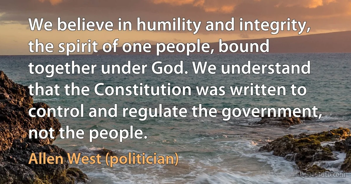 We believe in humility and integrity, the spirit of one people, bound together under God. We understand that the Constitution was written to control and regulate the government, not the people. (Allen West (politician))