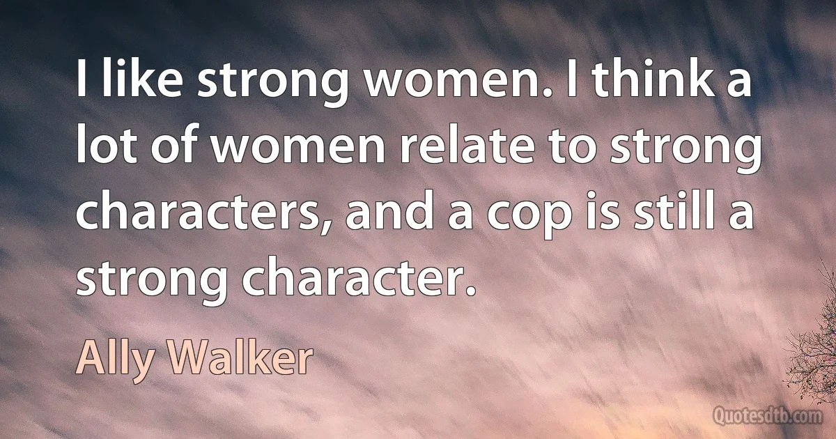 I like strong women. I think a lot of women relate to strong characters, and a cop is still a strong character. (Ally Walker)