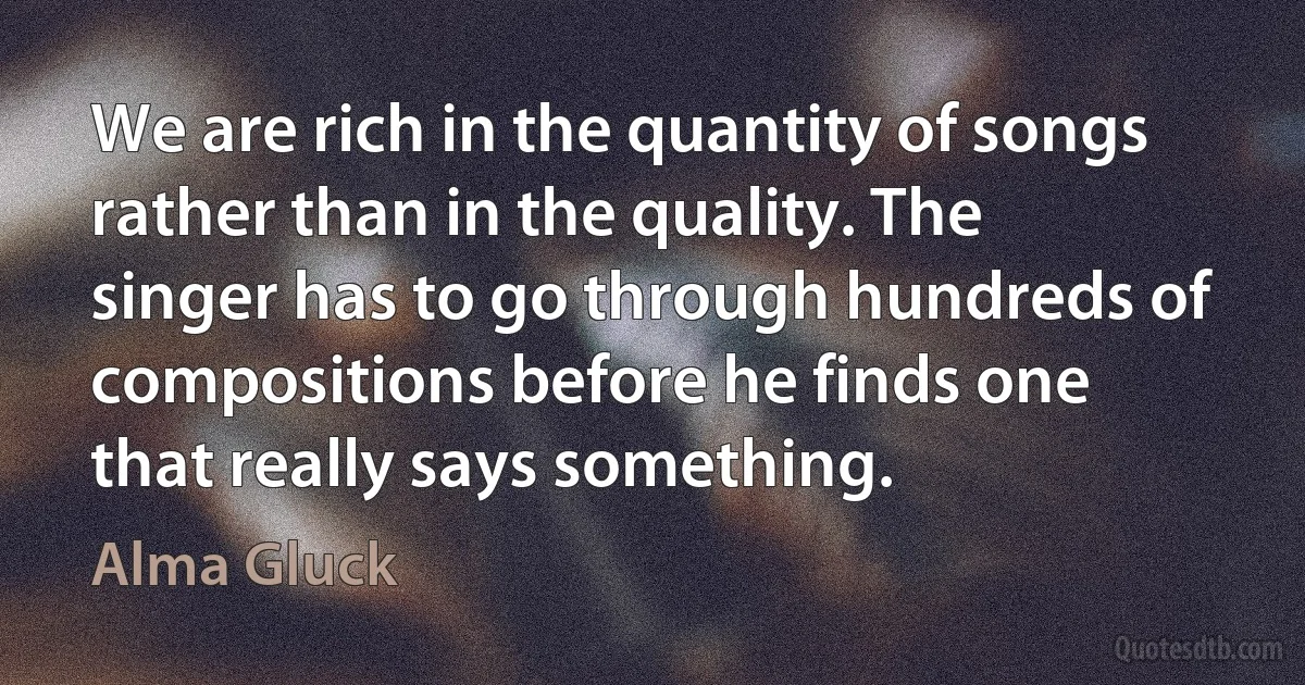 We are rich in the quantity of songs rather than in the quality. The singer has to go through hundreds of compositions before he finds one that really says something. (Alma Gluck)