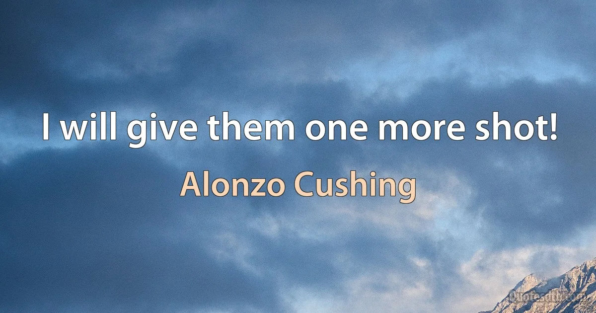 I will give them one more shot! (Alonzo Cushing)