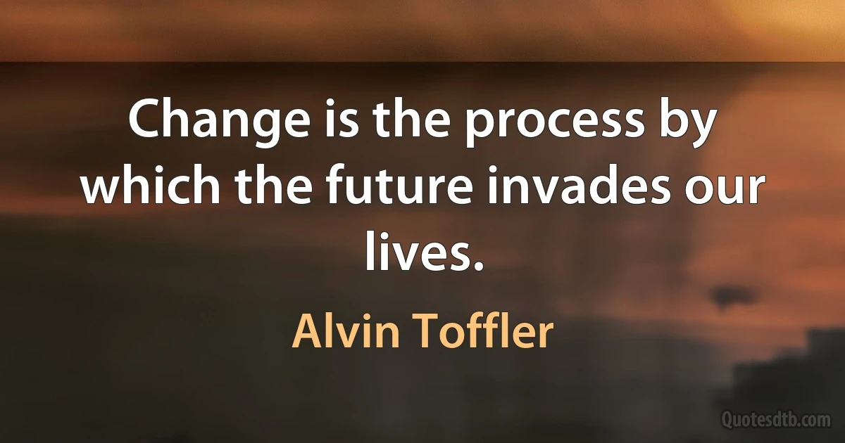 Change is the process by which the future invades our lives. (Alvin Toffler)