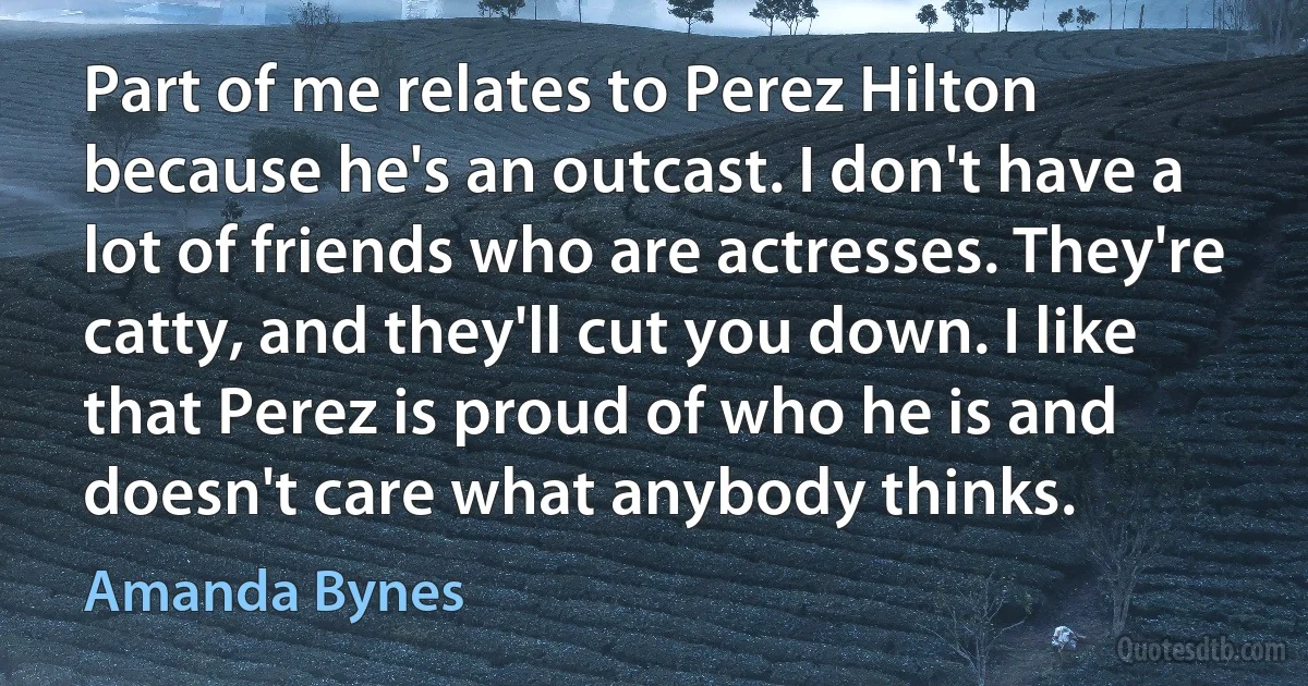 Part of me relates to Perez Hilton because he's an outcast. I don't have a lot of friends who are actresses. They're catty, and they'll cut you down. I like that Perez is proud of who he is and doesn't care what anybody thinks. (Amanda Bynes)