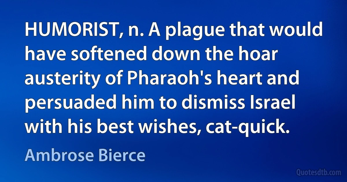 HUMORIST, n. A plague that would have softened down the hoar austerity of Pharaoh's heart and persuaded him to dismiss Israel with his best wishes, cat-quick. (Ambrose Bierce)