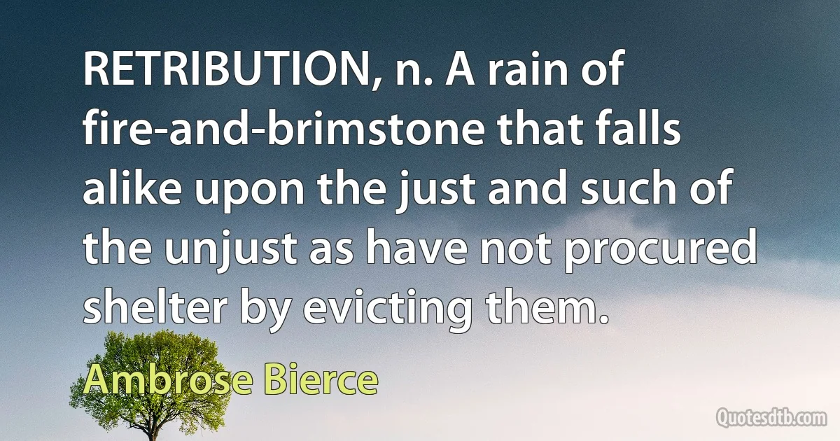 RETRIBUTION, n. A rain of fire-and-brimstone that falls alike upon the just and such of the unjust as have not procured shelter by evicting them. (Ambrose Bierce)