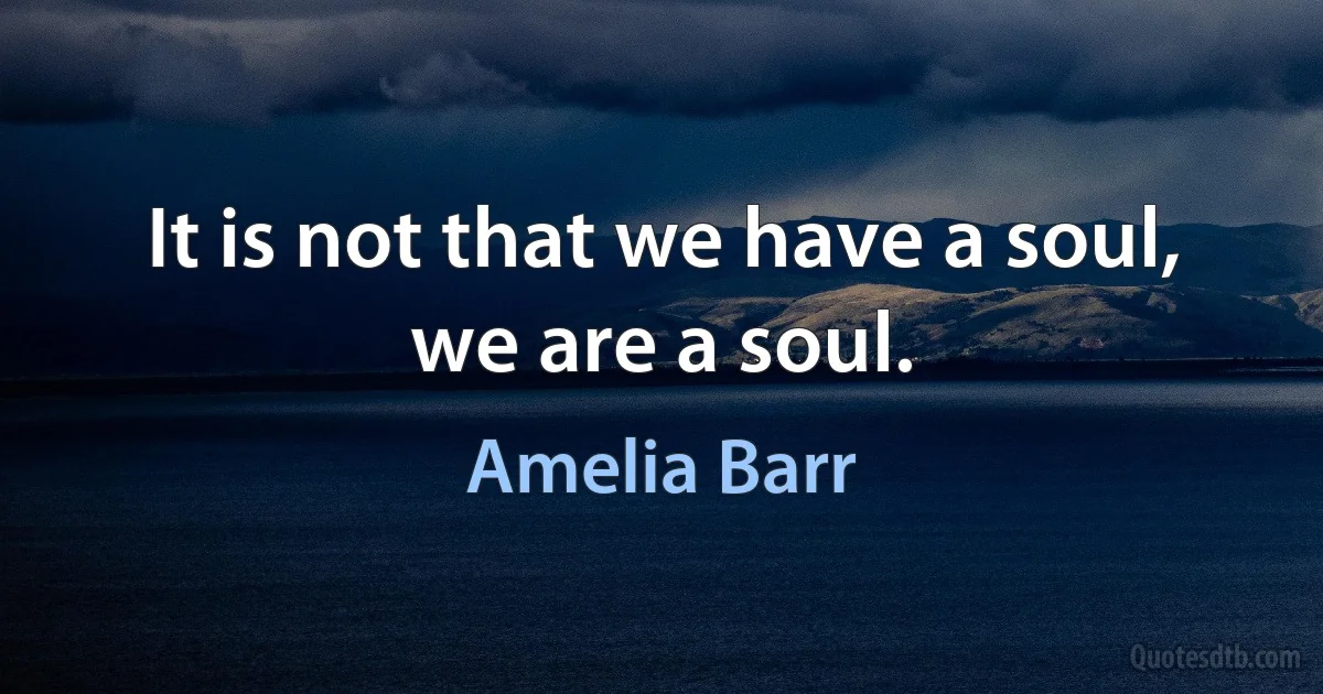 It is not that we have a soul, we are a soul. (Amelia Barr)