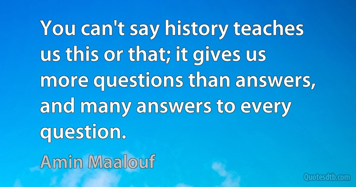 You can't say history teaches us this or that; it gives us more questions than answers, and many answers to every question. (Amin Maalouf)