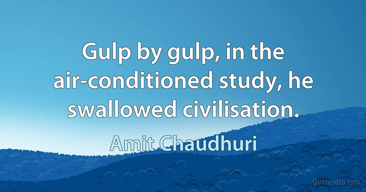 Gulp by gulp, in the air-conditioned study, he swallowed civilisation. (Amit Chaudhuri)