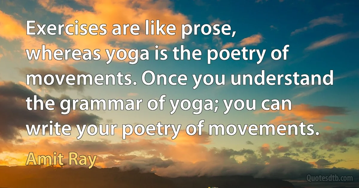 Exercises are like prose, whereas yoga is the poetry of movements. Once you understand the grammar of yoga; you can write your poetry of movements. (Amit Ray)