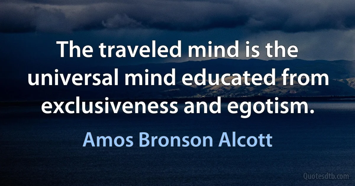 The traveled mind is the universal mind educated from exclusiveness and egotism. (Amos Bronson Alcott)